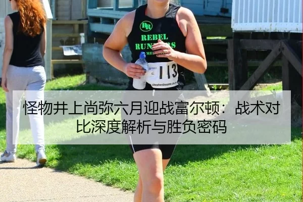 怪物井上尚弥六月迎战富尔顿：战术对比深度解析与胜负密码